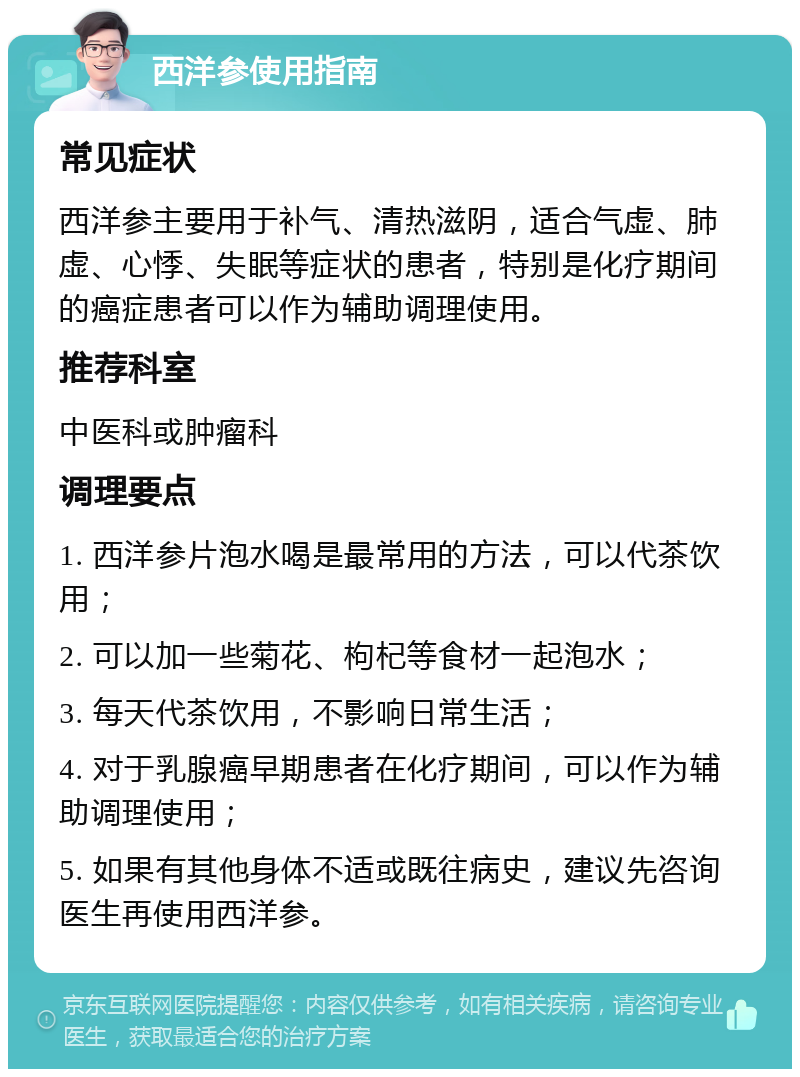 西洋参使用指南 常见症状 西洋参主要用于补气、清热滋阴，适合气虚、肺虚、心悸、失眠等症状的患者，特别是化疗期间的癌症患者可以作为辅助调理使用。 推荐科室 中医科或肿瘤科 调理要点 1. 西洋参片泡水喝是最常用的方法，可以代茶饮用； 2. 可以加一些菊花、枸杞等食材一起泡水； 3. 每天代茶饮用，不影响日常生活； 4. 对于乳腺癌早期患者在化疗期间，可以作为辅助调理使用； 5. 如果有其他身体不适或既往病史，建议先咨询医生再使用西洋参。