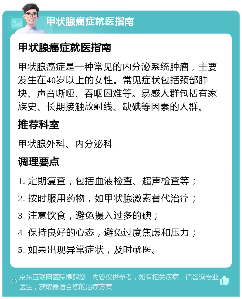 甲状腺癌症就医指南 甲状腺癌症就医指南 甲状腺癌症是一种常见的内分泌系统肿瘤，主要发生在40岁以上的女性。常见症状包括颈部肿块、声音嘶哑、吞咽困难等。易感人群包括有家族史、长期接触放射线、缺碘等因素的人群。 推荐科室 甲状腺外科、内分泌科 调理要点 1. 定期复查，包括血液检查、超声检查等； 2. 按时服用药物，如甲状腺激素替代治疗； 3. 注意饮食，避免摄入过多的碘； 4. 保持良好的心态，避免过度焦虑和压力； 5. 如果出现异常症状，及时就医。