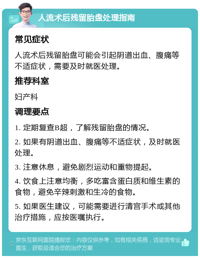 人流术后残留胎盘处理指南 常见症状 人流术后残留胎盘可能会引起阴道出血、腹痛等不适症状，需要及时就医处理。 推荐科室 妇产科 调理要点 1. 定期复查B超，了解残留胎盘的情况。 2. 如果有阴道出血、腹痛等不适症状，及时就医处理。 3. 注意休息，避免剧烈运动和重物提起。 4. 饮食上注意均衡，多吃富含蛋白质和维生素的食物，避免辛辣刺激和生冷的食物。 5. 如果医生建议，可能需要进行清宫手术或其他治疗措施，应按医嘱执行。