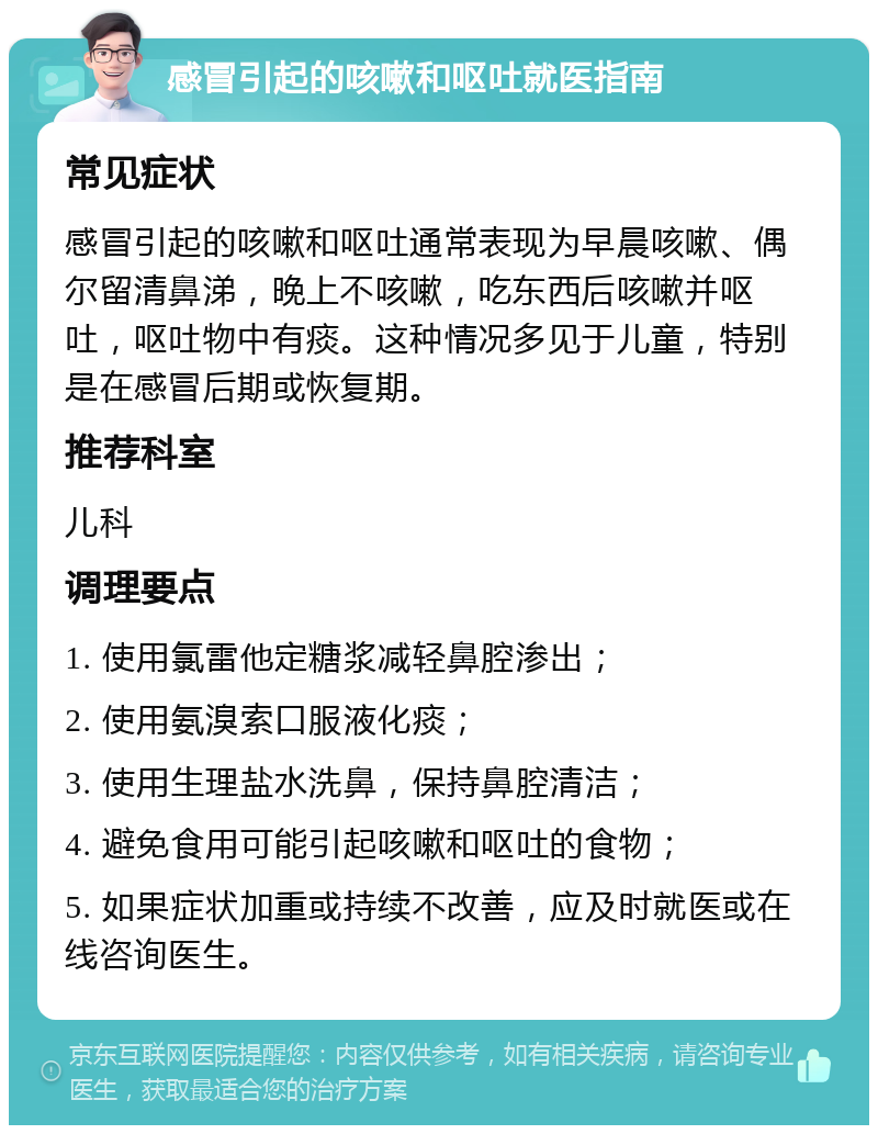 感冒引起的咳嗽和呕吐就医指南 常见症状 感冒引起的咳嗽和呕吐通常表现为早晨咳嗽、偶尔留清鼻涕，晚上不咳嗽，吃东西后咳嗽并呕吐，呕吐物中有痰。这种情况多见于儿童，特别是在感冒后期或恢复期。 推荐科室 儿科 调理要点 1. 使用氯雷他定糖浆减轻鼻腔渗出； 2. 使用氨溴索口服液化痰； 3. 使用生理盐水洗鼻，保持鼻腔清洁； 4. 避免食用可能引起咳嗽和呕吐的食物； 5. 如果症状加重或持续不改善，应及时就医或在线咨询医生。