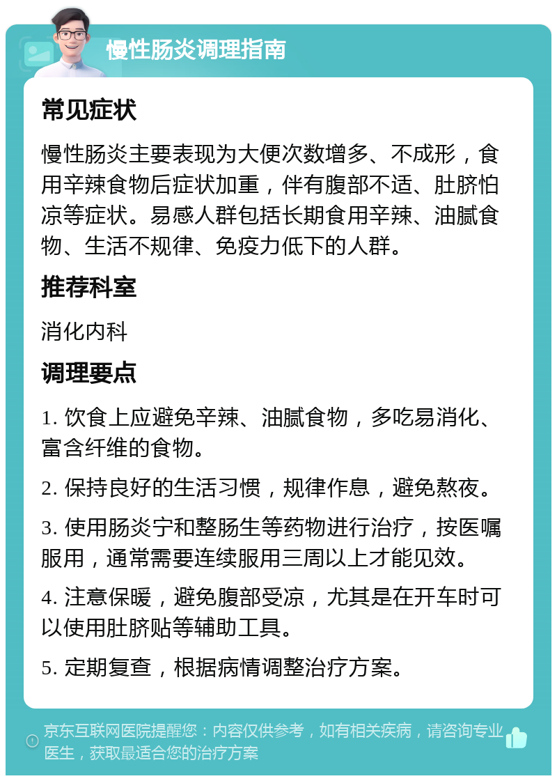 慢性肠炎调理指南 常见症状 慢性肠炎主要表现为大便次数增多、不成形，食用辛辣食物后症状加重，伴有腹部不适、肚脐怕凉等症状。易感人群包括长期食用辛辣、油腻食物、生活不规律、免疫力低下的人群。 推荐科室 消化内科 调理要点 1. 饮食上应避免辛辣、油腻食物，多吃易消化、富含纤维的食物。 2. 保持良好的生活习惯，规律作息，避免熬夜。 3. 使用肠炎宁和整肠生等药物进行治疗，按医嘱服用，通常需要连续服用三周以上才能见效。 4. 注意保暖，避免腹部受凉，尤其是在开车时可以使用肚脐贴等辅助工具。 5. 定期复查，根据病情调整治疗方案。