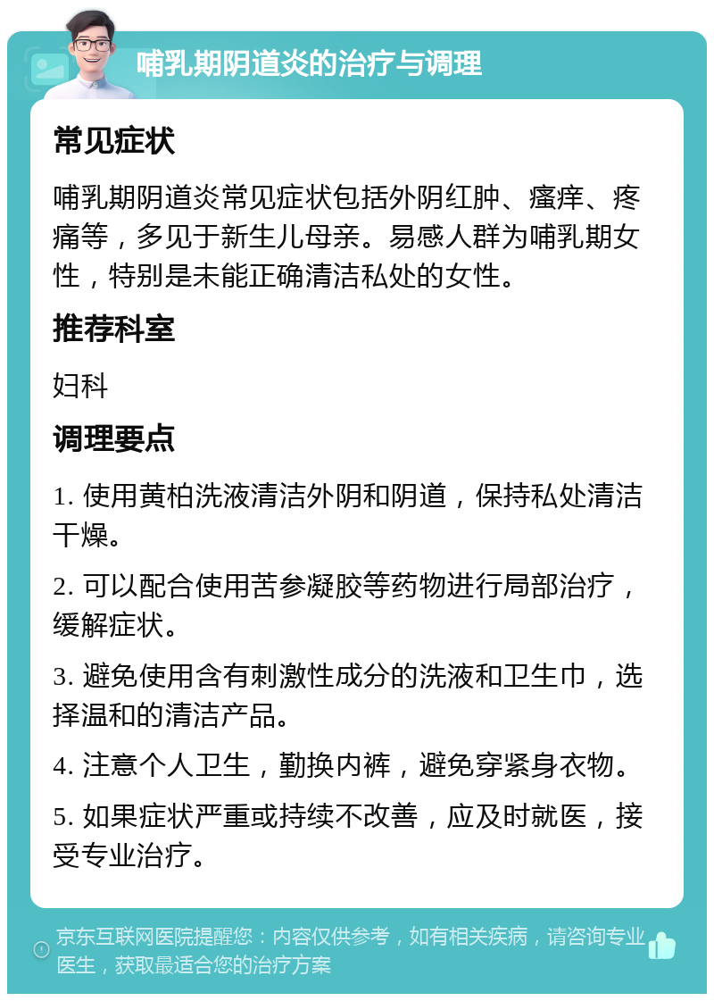 哺乳期阴道炎的治疗与调理 常见症状 哺乳期阴道炎常见症状包括外阴红肿、瘙痒、疼痛等，多见于新生儿母亲。易感人群为哺乳期女性，特别是未能正确清洁私处的女性。 推荐科室 妇科 调理要点 1. 使用黄柏洗液清洁外阴和阴道，保持私处清洁干燥。 2. 可以配合使用苦参凝胶等药物进行局部治疗，缓解症状。 3. 避免使用含有刺激性成分的洗液和卫生巾，选择温和的清洁产品。 4. 注意个人卫生，勤换内裤，避免穿紧身衣物。 5. 如果症状严重或持续不改善，应及时就医，接受专业治疗。