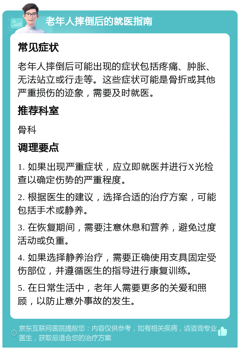 老年人摔倒后的就医指南 常见症状 老年人摔倒后可能出现的症状包括疼痛、肿胀、无法站立或行走等。这些症状可能是骨折或其他严重损伤的迹象，需要及时就医。 推荐科室 骨科 调理要点 1. 如果出现严重症状，应立即就医并进行X光检查以确定伤势的严重程度。 2. 根据医生的建议，选择合适的治疗方案，可能包括手术或静养。 3. 在恢复期间，需要注意休息和营养，避免过度活动或负重。 4. 如果选择静养治疗，需要正确使用支具固定受伤部位，并遵循医生的指导进行康复训练。 5. 在日常生活中，老年人需要更多的关爱和照顾，以防止意外事故的发生。