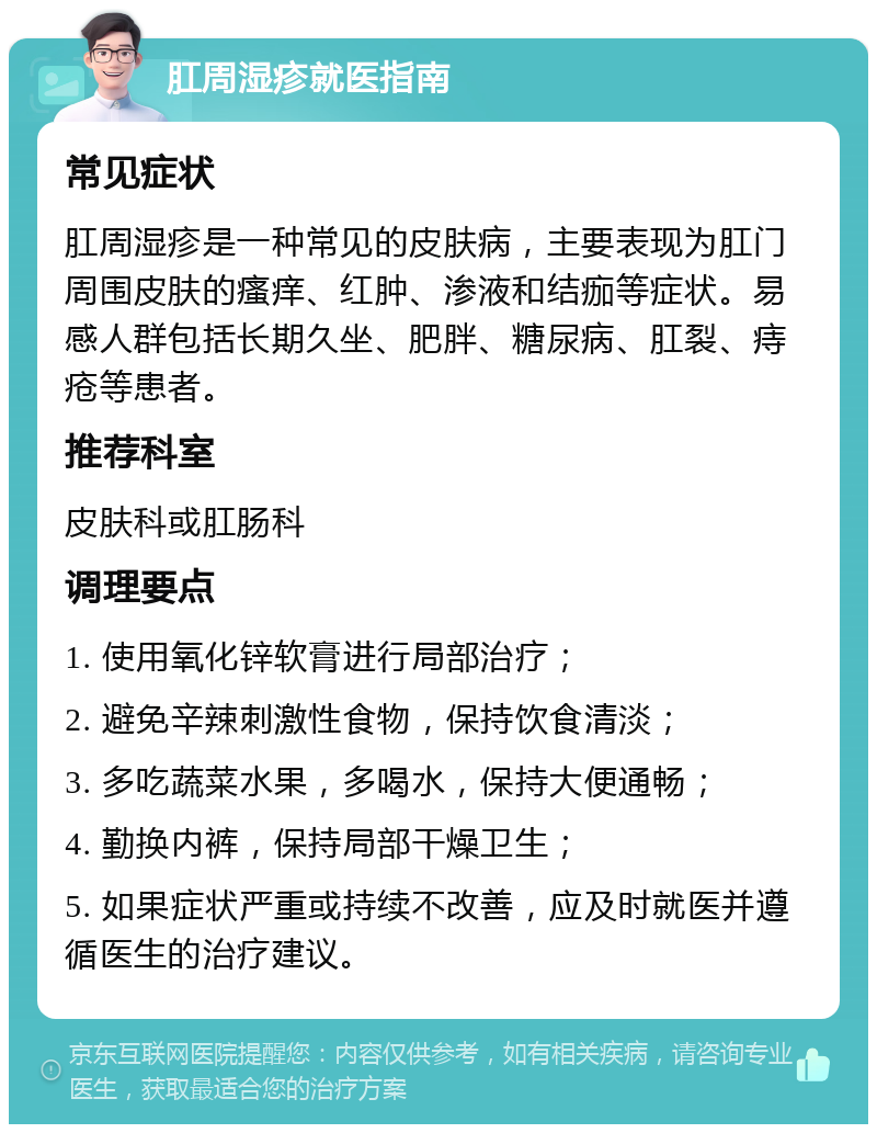 肛周湿疹就医指南 常见症状 肛周湿疹是一种常见的皮肤病，主要表现为肛门周围皮肤的瘙痒、红肿、渗液和结痂等症状。易感人群包括长期久坐、肥胖、糖尿病、肛裂、痔疮等患者。 推荐科室 皮肤科或肛肠科 调理要点 1. 使用氧化锌软膏进行局部治疗； 2. 避免辛辣刺激性食物，保持饮食清淡； 3. 多吃蔬菜水果，多喝水，保持大便通畅； 4. 勤换内裤，保持局部干燥卫生； 5. 如果症状严重或持续不改善，应及时就医并遵循医生的治疗建议。