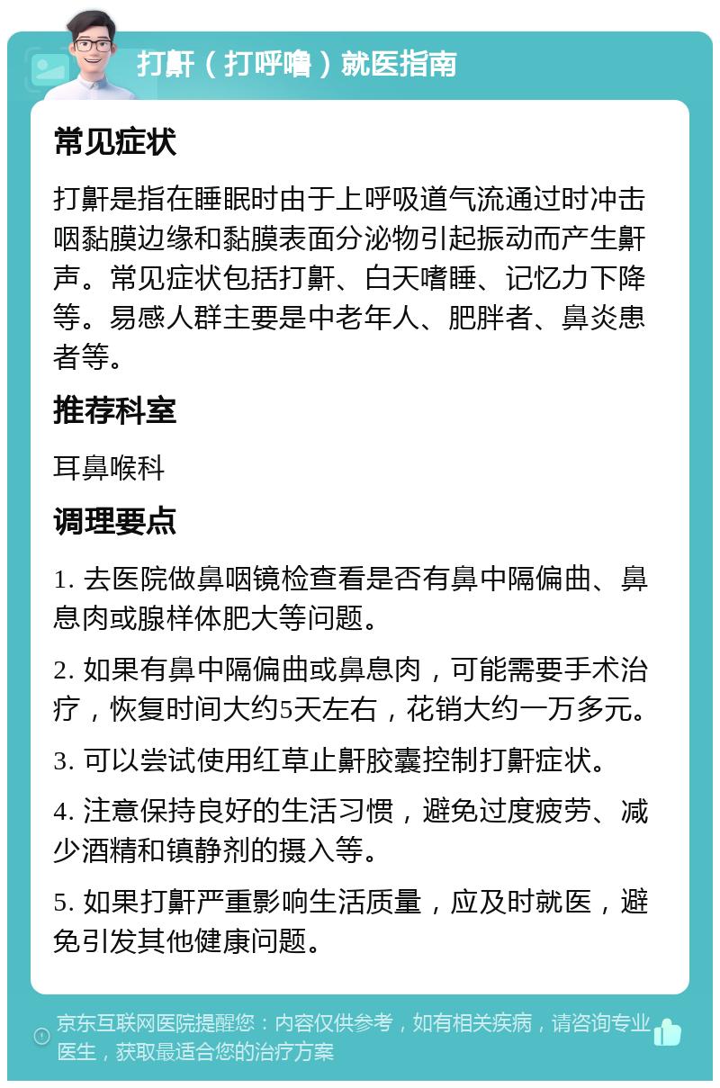 打鼾（打呼噜）就医指南 常见症状 打鼾是指在睡眠时由于上呼吸道气流通过时冲击咽黏膜边缘和黏膜表面分泌物引起振动而产生鼾声。常见症状包括打鼾、白天嗜睡、记忆力下降等。易感人群主要是中老年人、肥胖者、鼻炎患者等。 推荐科室 耳鼻喉科 调理要点 1. 去医院做鼻咽镜检查看是否有鼻中隔偏曲、鼻息肉或腺样体肥大等问题。 2. 如果有鼻中隔偏曲或鼻息肉，可能需要手术治疗，恢复时间大约5天左右，花销大约一万多元。 3. 可以尝试使用红草止鼾胶囊控制打鼾症状。 4. 注意保持良好的生活习惯，避免过度疲劳、减少酒精和镇静剂的摄入等。 5. 如果打鼾严重影响生活质量，应及时就医，避免引发其他健康问题。