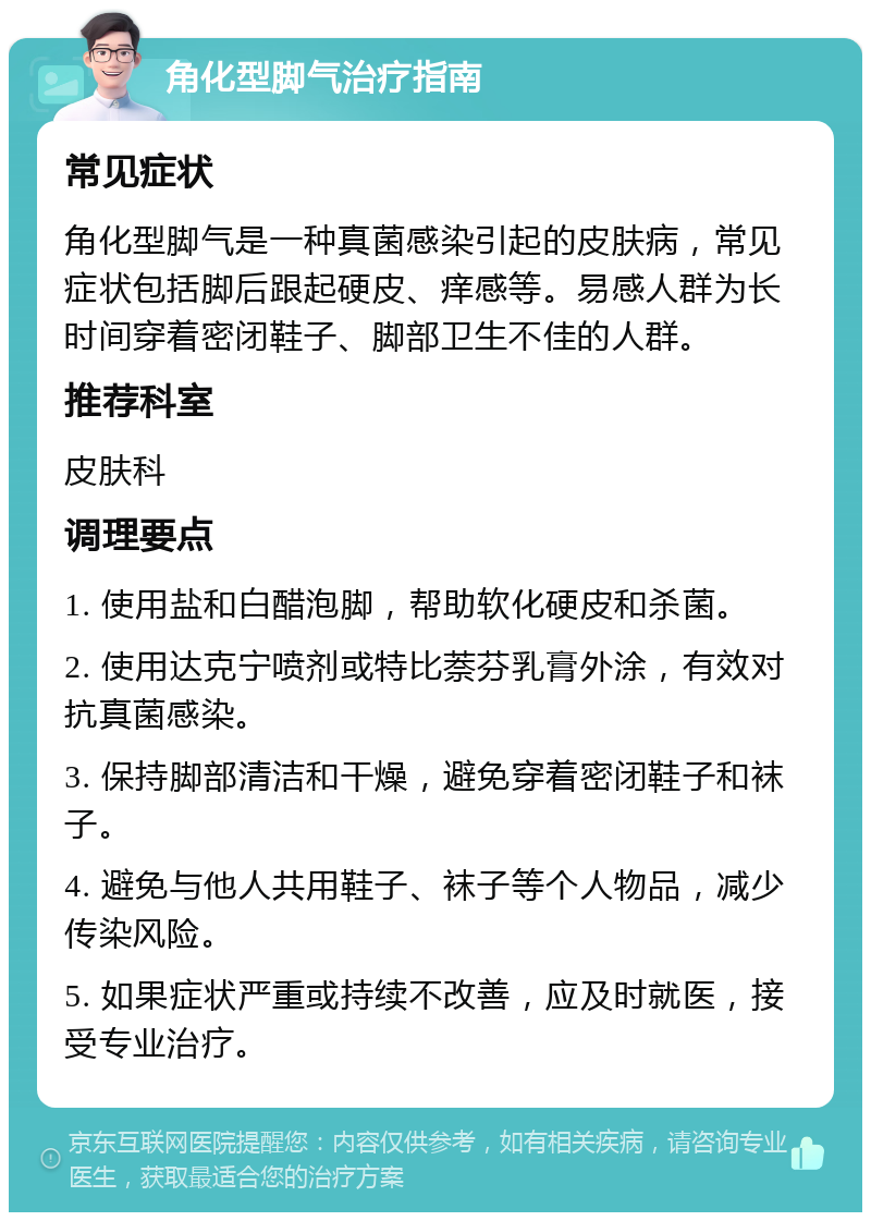 角化型脚气治疗指南 常见症状 角化型脚气是一种真菌感染引起的皮肤病，常见症状包括脚后跟起硬皮、痒感等。易感人群为长时间穿着密闭鞋子、脚部卫生不佳的人群。 推荐科室 皮肤科 调理要点 1. 使用盐和白醋泡脚，帮助软化硬皮和杀菌。 2. 使用达克宁喷剂或特比萘芬乳膏外涂，有效对抗真菌感染。 3. 保持脚部清洁和干燥，避免穿着密闭鞋子和袜子。 4. 避免与他人共用鞋子、袜子等个人物品，减少传染风险。 5. 如果症状严重或持续不改善，应及时就医，接受专业治疗。