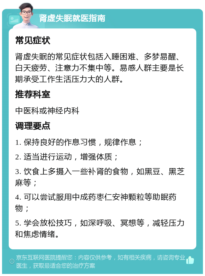 肾虚失眠就医指南 常见症状 肾虚失眠的常见症状包括入睡困难、多梦易醒、白天疲劳、注意力不集中等。易感人群主要是长期承受工作生活压力大的人群。 推荐科室 中医科或神经内科 调理要点 1. 保持良好的作息习惯，规律作息； 2. 适当进行运动，增强体质； 3. 饮食上多摄入一些补肾的食物，如黑豆、黑芝麻等； 4. 可以尝试服用中成药枣仁安神颗粒等助眠药物； 5. 学会放松技巧，如深呼吸、冥想等，减轻压力和焦虑情绪。