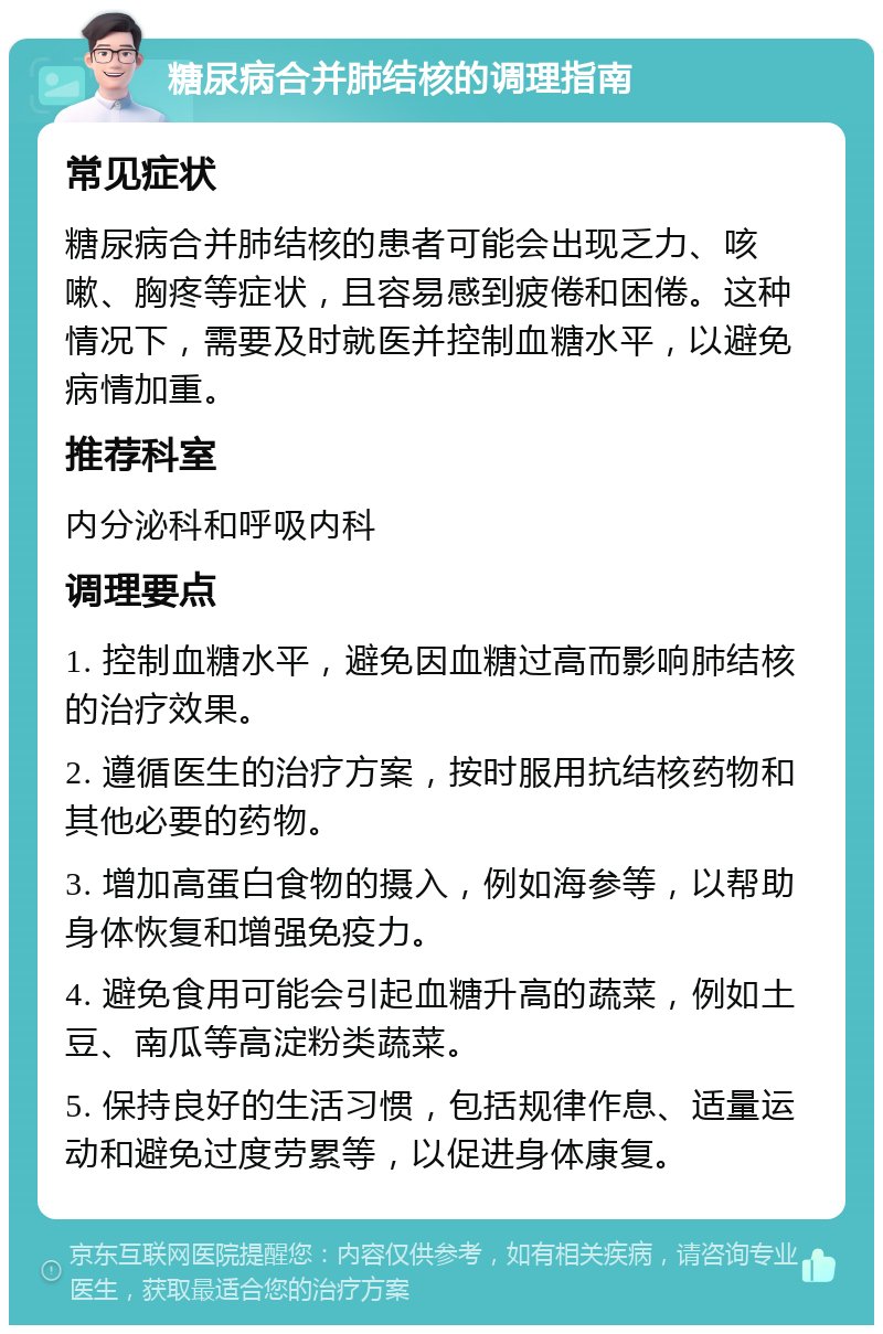 糖尿病合并肺结核的调理指南 常见症状 糖尿病合并肺结核的患者可能会出现乏力、咳嗽、胸疼等症状，且容易感到疲倦和困倦。这种情况下，需要及时就医并控制血糖水平，以避免病情加重。 推荐科室 内分泌科和呼吸内科 调理要点 1. 控制血糖水平，避免因血糖过高而影响肺结核的治疗效果。 2. 遵循医生的治疗方案，按时服用抗结核药物和其他必要的药物。 3. 增加高蛋白食物的摄入，例如海参等，以帮助身体恢复和增强免疫力。 4. 避免食用可能会引起血糖升高的蔬菜，例如土豆、南瓜等高淀粉类蔬菜。 5. 保持良好的生活习惯，包括规律作息、适量运动和避免过度劳累等，以促进身体康复。