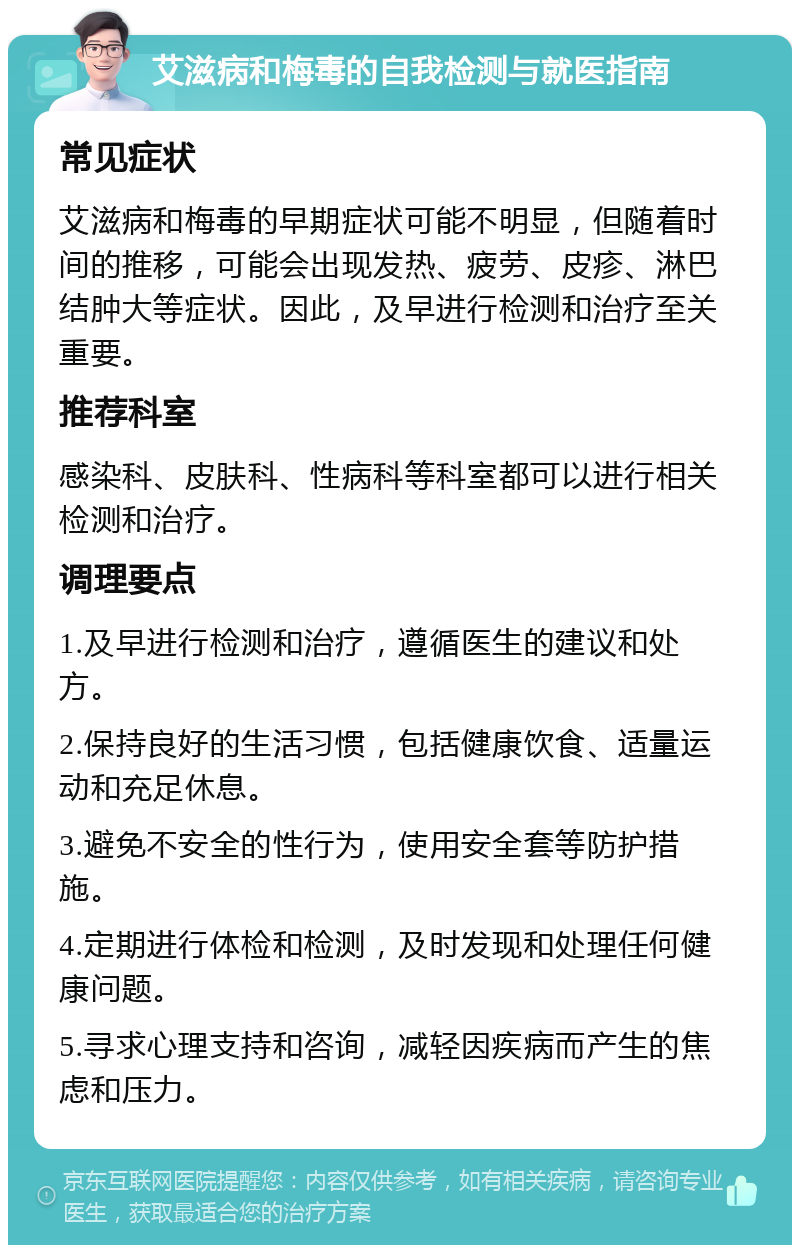 艾滋病和梅毒的自我检测与就医指南 常见症状 艾滋病和梅毒的早期症状可能不明显，但随着时间的推移，可能会出现发热、疲劳、皮疹、淋巴结肿大等症状。因此，及早进行检测和治疗至关重要。 推荐科室 感染科、皮肤科、性病科等科室都可以进行相关检测和治疗。 调理要点 1.及早进行检测和治疗，遵循医生的建议和处方。 2.保持良好的生活习惯，包括健康饮食、适量运动和充足休息。 3.避免不安全的性行为，使用安全套等防护措施。 4.定期进行体检和检测，及时发现和处理任何健康问题。 5.寻求心理支持和咨询，减轻因疾病而产生的焦虑和压力。