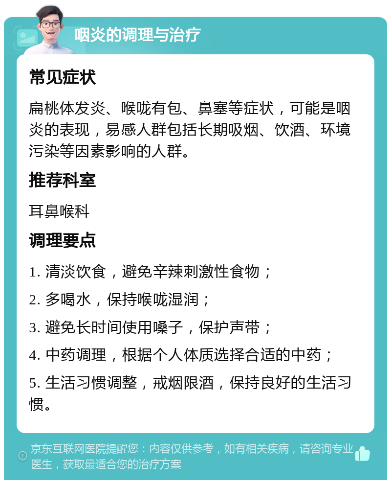 咽炎的调理与治疗 常见症状 扁桃体发炎、喉咙有包、鼻塞等症状，可能是咽炎的表现，易感人群包括长期吸烟、饮酒、环境污染等因素影响的人群。 推荐科室 耳鼻喉科 调理要点 1. 清淡饮食，避免辛辣刺激性食物； 2. 多喝水，保持喉咙湿润； 3. 避免长时间使用嗓子，保护声带； 4. 中药调理，根据个人体质选择合适的中药； 5. 生活习惯调整，戒烟限酒，保持良好的生活习惯。