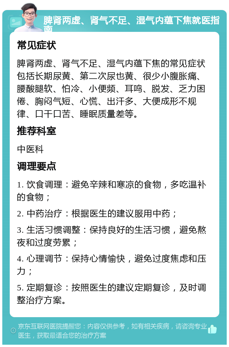 脾肾两虚、肾气不足、湿气内蕴下焦就医指南 常见症状 脾肾两虚、肾气不足、湿气内蕴下焦的常见症状包括长期尿黄、第二次尿也黄、很少小腹胀痛、腰酸腿软、怕冷、小便频、耳鸣、脱发、乏力困倦、胸闷气短、心慌、出汗多、大便成形不规律、口干口苦、睡眠质量差等。 推荐科室 中医科 调理要点 1. 饮食调理：避免辛辣和寒凉的食物，多吃温补的食物； 2. 中药治疗：根据医生的建议服用中药； 3. 生活习惯调整：保持良好的生活习惯，避免熬夜和过度劳累； 4. 心理调节：保持心情愉快，避免过度焦虑和压力； 5. 定期复诊：按照医生的建议定期复诊，及时调整治疗方案。