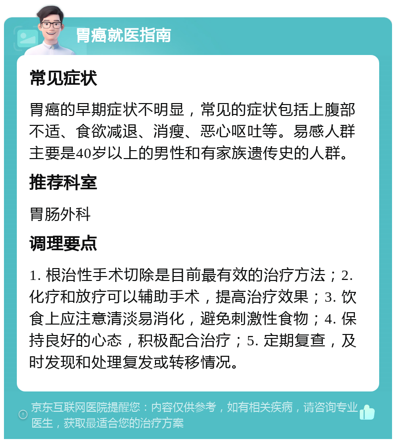 胃癌就医指南 常见症状 胃癌的早期症状不明显，常见的症状包括上腹部不适、食欲减退、消瘦、恶心呕吐等。易感人群主要是40岁以上的男性和有家族遗传史的人群。 推荐科室 胃肠外科 调理要点 1. 根治性手术切除是目前最有效的治疗方法；2. 化疗和放疗可以辅助手术，提高治疗效果；3. 饮食上应注意清淡易消化，避免刺激性食物；4. 保持良好的心态，积极配合治疗；5. 定期复查，及时发现和处理复发或转移情况。