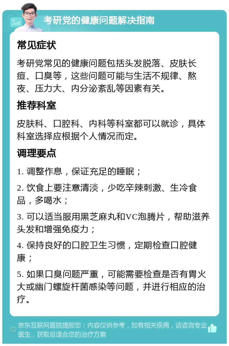 考研党的健康问题解决指南 常见症状 考研党常见的健康问题包括头发脱落、皮肤长痘、口臭等，这些问题可能与生活不规律、熬夜、压力大、内分泌紊乱等因素有关。 推荐科室 皮肤科、口腔科、内科等科室都可以就诊，具体科室选择应根据个人情况而定。 调理要点 1. 调整作息，保证充足的睡眠； 2. 饮食上要注意清淡，少吃辛辣刺激、生冷食品，多喝水； 3. 可以适当服用黑芝麻丸和VC泡腾片，帮助滋养头发和增强免疫力； 4. 保持良好的口腔卫生习惯，定期检查口腔健康； 5. 如果口臭问题严重，可能需要检查是否有胃火大或幽门螺旋杆菌感染等问题，并进行相应的治疗。