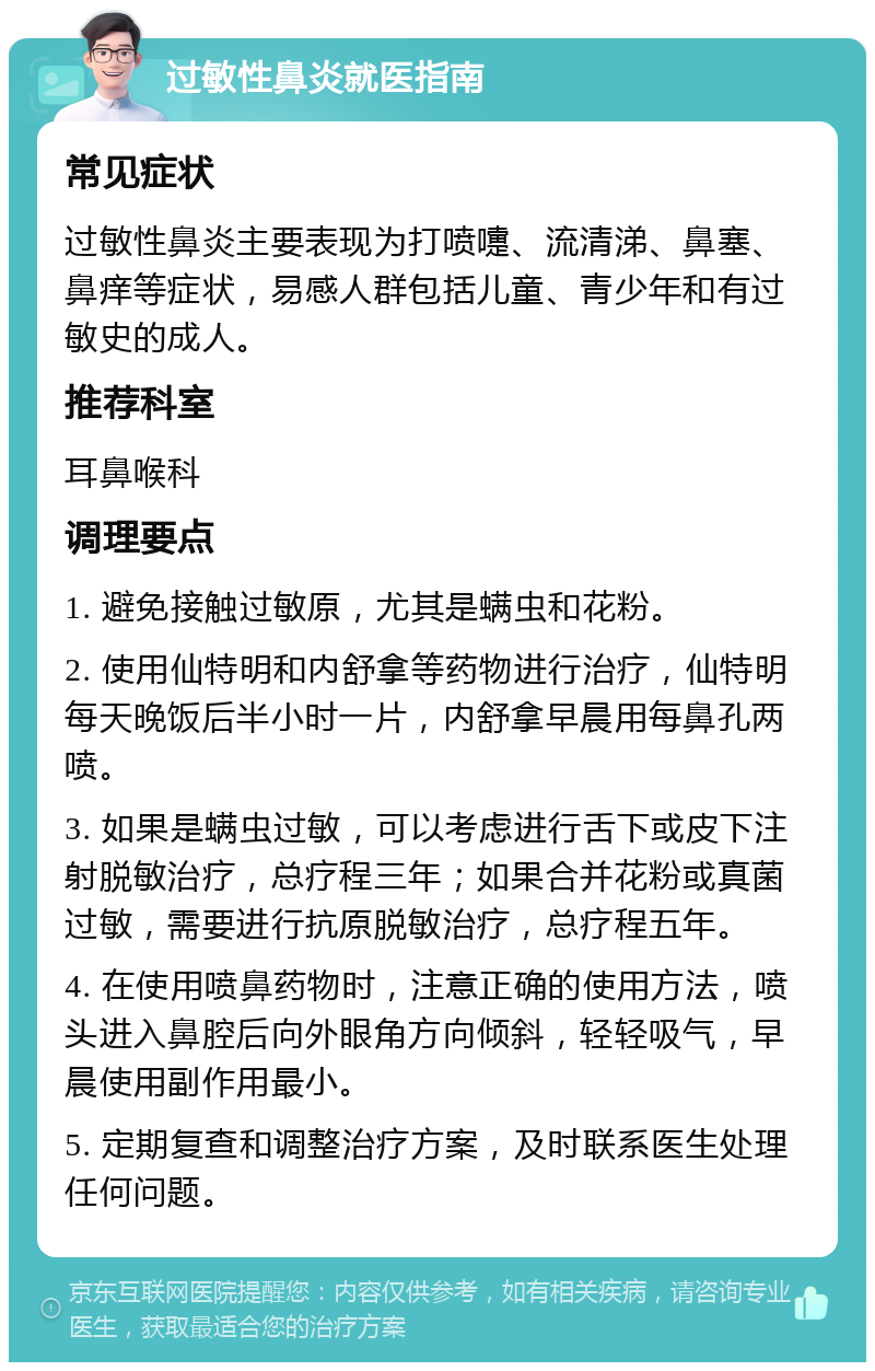 过敏性鼻炎就医指南 常见症状 过敏性鼻炎主要表现为打喷嚏、流清涕、鼻塞、鼻痒等症状，易感人群包括儿童、青少年和有过敏史的成人。 推荐科室 耳鼻喉科 调理要点 1. 避免接触过敏原，尤其是螨虫和花粉。 2. 使用仙特明和内舒拿等药物进行治疗，仙特明每天晚饭后半小时一片，内舒拿早晨用每鼻孔两喷。 3. 如果是螨虫过敏，可以考虑进行舌下或皮下注射脱敏治疗，总疗程三年；如果合并花粉或真菌过敏，需要进行抗原脱敏治疗，总疗程五年。 4. 在使用喷鼻药物时，注意正确的使用方法，喷头进入鼻腔后向外眼角方向倾斜，轻轻吸气，早晨使用副作用最小。 5. 定期复查和调整治疗方案，及时联系医生处理任何问题。