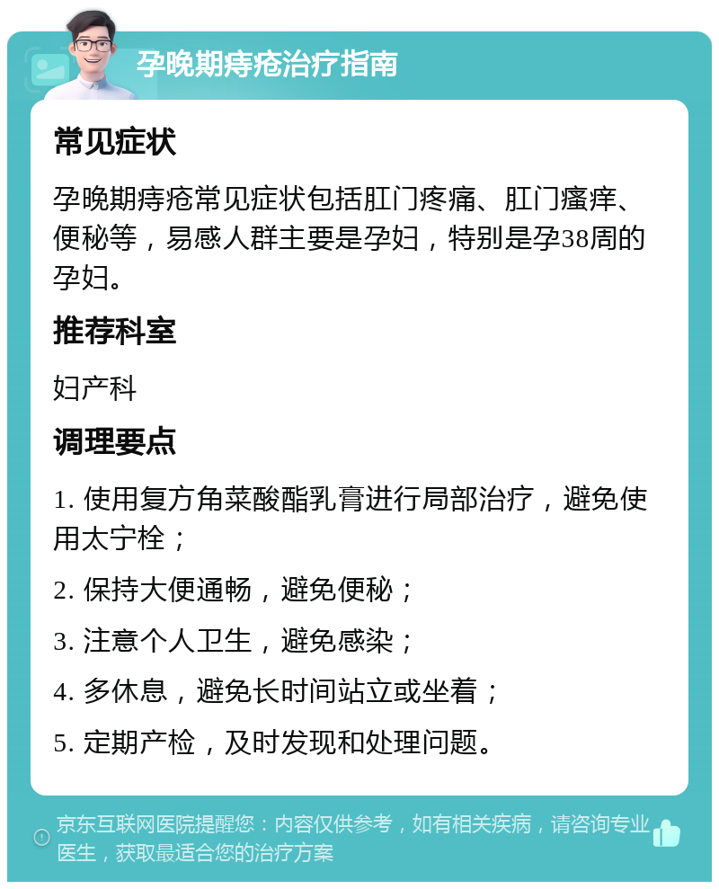 孕晚期痔疮治疗指南 常见症状 孕晚期痔疮常见症状包括肛门疼痛、肛门瘙痒、便秘等，易感人群主要是孕妇，特别是孕38周的孕妇。 推荐科室 妇产科 调理要点 1. 使用复方角菜酸酯乳膏进行局部治疗，避免使用太宁栓； 2. 保持大便通畅，避免便秘； 3. 注意个人卫生，避免感染； 4. 多休息，避免长时间站立或坐着； 5. 定期产检，及时发现和处理问题。