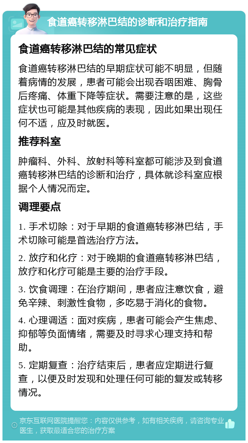 食道癌转移淋巴结的诊断和治疗指南 食道癌转移淋巴结的常见症状 食道癌转移淋巴结的早期症状可能不明显，但随着病情的发展，患者可能会出现吞咽困难、胸骨后疼痛、体重下降等症状。需要注意的是，这些症状也可能是其他疾病的表现，因此如果出现任何不适，应及时就医。 推荐科室 肿瘤科、外科、放射科等科室都可能涉及到食道癌转移淋巴结的诊断和治疗，具体就诊科室应根据个人情况而定。 调理要点 1. 手术切除：对于早期的食道癌转移淋巴结，手术切除可能是首选治疗方法。 2. 放疗和化疗：对于晚期的食道癌转移淋巴结，放疗和化疗可能是主要的治疗手段。 3. 饮食调理：在治疗期间，患者应注意饮食，避免辛辣、刺激性食物，多吃易于消化的食物。 4. 心理调适：面对疾病，患者可能会产生焦虑、抑郁等负面情绪，需要及时寻求心理支持和帮助。 5. 定期复查：治疗结束后，患者应定期进行复查，以便及时发现和处理任何可能的复发或转移情况。