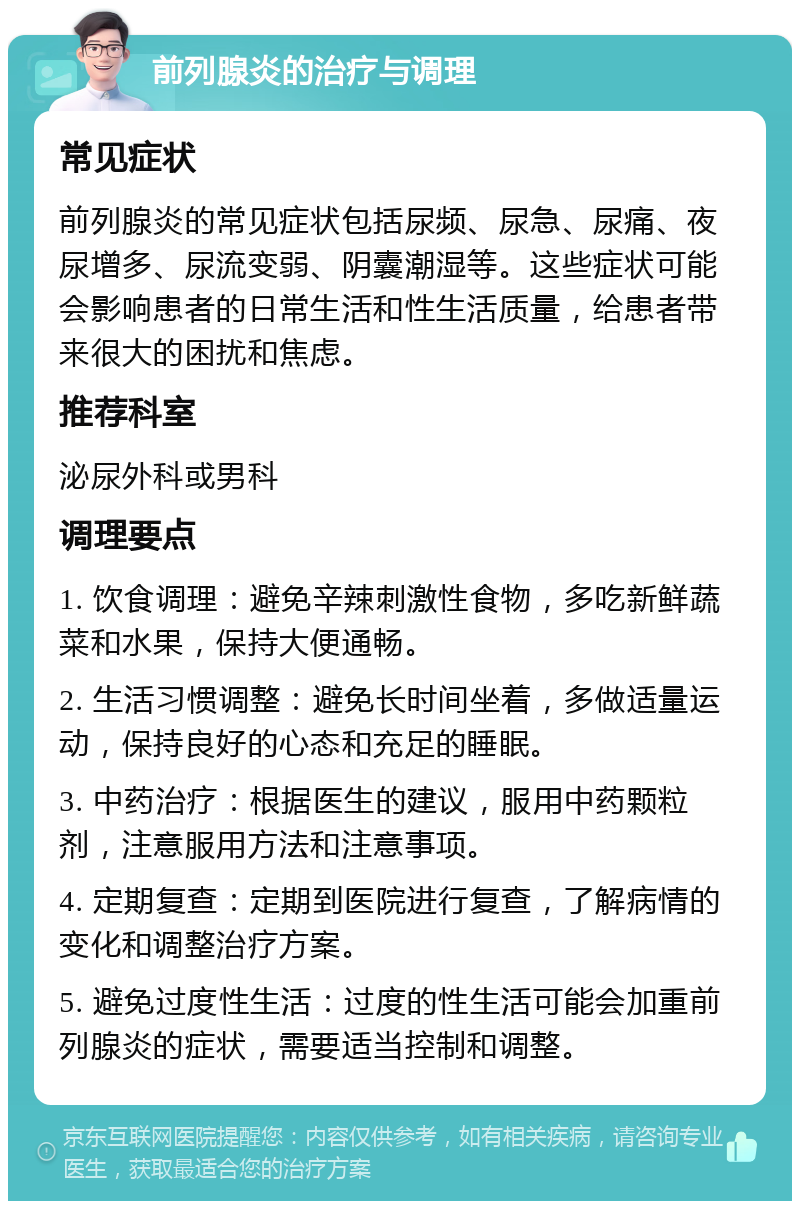 前列腺炎的治疗与调理 常见症状 前列腺炎的常见症状包括尿频、尿急、尿痛、夜尿增多、尿流变弱、阴囊潮湿等。这些症状可能会影响患者的日常生活和性生活质量，给患者带来很大的困扰和焦虑。 推荐科室 泌尿外科或男科 调理要点 1. 饮食调理：避免辛辣刺激性食物，多吃新鲜蔬菜和水果，保持大便通畅。 2. 生活习惯调整：避免长时间坐着，多做适量运动，保持良好的心态和充足的睡眠。 3. 中药治疗：根据医生的建议，服用中药颗粒剂，注意服用方法和注意事项。 4. 定期复查：定期到医院进行复查，了解病情的变化和调整治疗方案。 5. 避免过度性生活：过度的性生活可能会加重前列腺炎的症状，需要适当控制和调整。