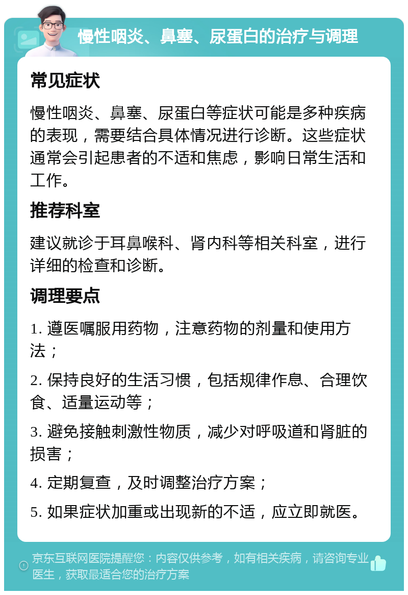 慢性咽炎、鼻塞、尿蛋白的治疗与调理 常见症状 慢性咽炎、鼻塞、尿蛋白等症状可能是多种疾病的表现，需要结合具体情况进行诊断。这些症状通常会引起患者的不适和焦虑，影响日常生活和工作。 推荐科室 建议就诊于耳鼻喉科、肾内科等相关科室，进行详细的检查和诊断。 调理要点 1. 遵医嘱服用药物，注意药物的剂量和使用方法； 2. 保持良好的生活习惯，包括规律作息、合理饮食、适量运动等； 3. 避免接触刺激性物质，减少对呼吸道和肾脏的损害； 4. 定期复查，及时调整治疗方案； 5. 如果症状加重或出现新的不适，应立即就医。