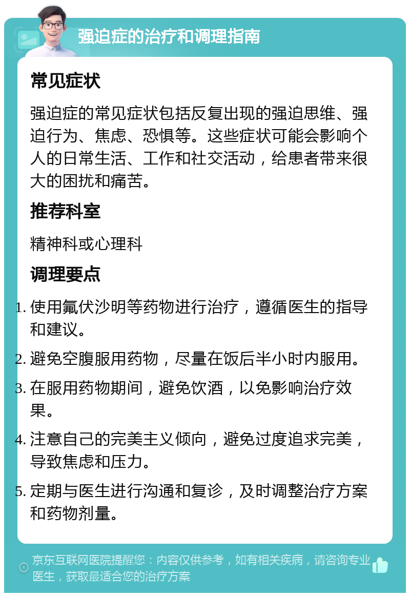 强迫症的治疗和调理指南 常见症状 强迫症的常见症状包括反复出现的强迫思维、强迫行为、焦虑、恐惧等。这些症状可能会影响个人的日常生活、工作和社交活动，给患者带来很大的困扰和痛苦。 推荐科室 精神科或心理科 调理要点 使用氟伏沙明等药物进行治疗，遵循医生的指导和建议。 避免空腹服用药物，尽量在饭后半小时内服用。 在服用药物期间，避免饮酒，以免影响治疗效果。 注意自己的完美主义倾向，避免过度追求完美，导致焦虑和压力。 定期与医生进行沟通和复诊，及时调整治疗方案和药物剂量。