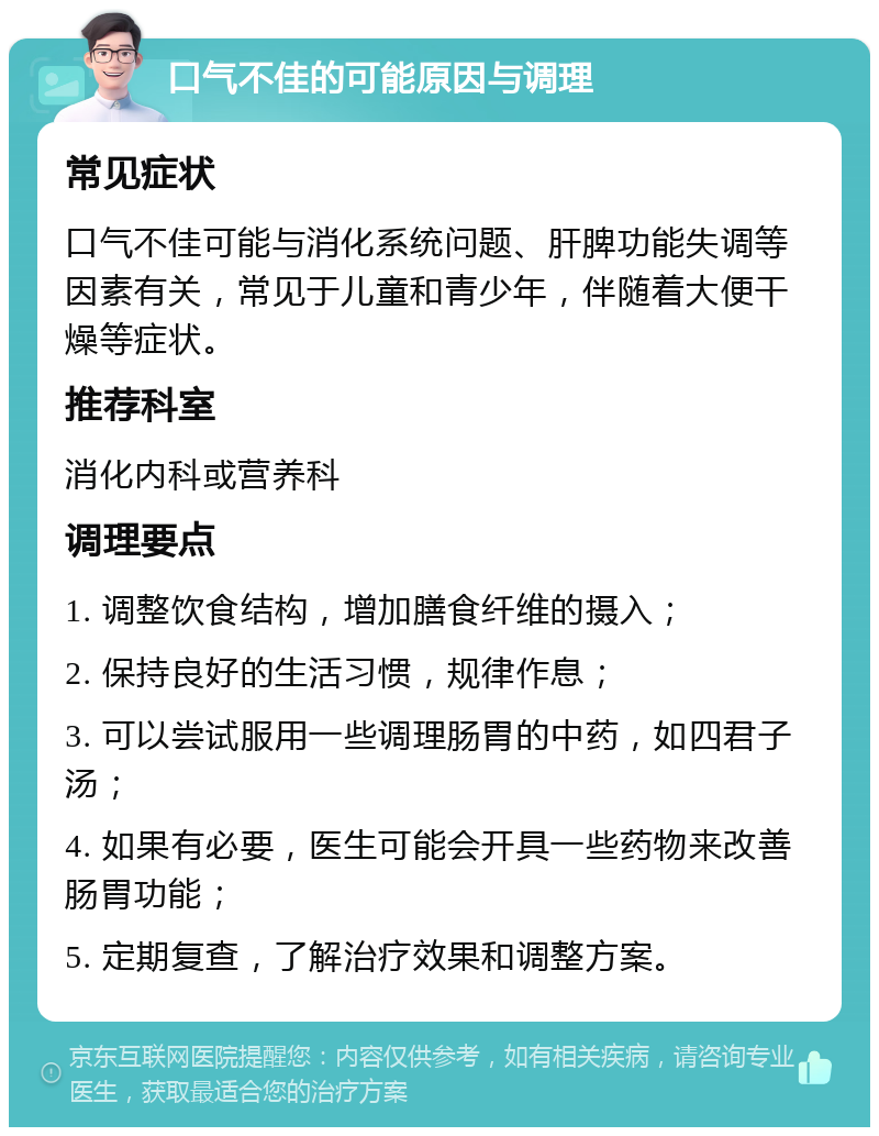 口气不佳的可能原因与调理 常见症状 口气不佳可能与消化系统问题、肝脾功能失调等因素有关，常见于儿童和青少年，伴随着大便干燥等症状。 推荐科室 消化内科或营养科 调理要点 1. 调整饮食结构，增加膳食纤维的摄入； 2. 保持良好的生活习惯，规律作息； 3. 可以尝试服用一些调理肠胃的中药，如四君子汤； 4. 如果有必要，医生可能会开具一些药物来改善肠胃功能； 5. 定期复查，了解治疗效果和调整方案。