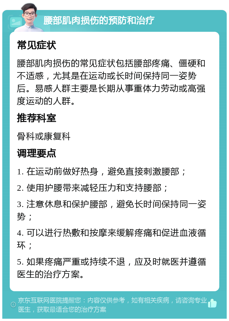 腰部肌肉损伤的预防和治疗 常见症状 腰部肌肉损伤的常见症状包括腰部疼痛、僵硬和不适感，尤其是在运动或长时间保持同一姿势后。易感人群主要是长期从事重体力劳动或高强度运动的人群。 推荐科室 骨科或康复科 调理要点 1. 在运动前做好热身，避免直接刺激腰部； 2. 使用护腰带来减轻压力和支持腰部； 3. 注意休息和保护腰部，避免长时间保持同一姿势； 4. 可以进行热敷和按摩来缓解疼痛和促进血液循环； 5. 如果疼痛严重或持续不退，应及时就医并遵循医生的治疗方案。