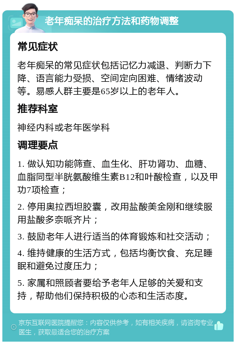 老年痴呆的治疗方法和药物调整 常见症状 老年痴呆的常见症状包括记忆力减退、判断力下降、语言能力受损、空间定向困难、情绪波动等。易感人群主要是65岁以上的老年人。 推荐科室 神经内科或老年医学科 调理要点 1. 做认知功能筛查、血生化、肝功肾功、血糖、血脂同型半胱氨酸维生素B12和叶酸检查，以及甲功7项检查； 2. 停用奥拉西坦胶囊，改用盐酸美金刚和继续服用盐酸多奈哌齐片； 3. 鼓励老年人进行适当的体育锻炼和社交活动； 4. 维持健康的生活方式，包括均衡饮食、充足睡眠和避免过度压力； 5. 家属和照顾者要给予老年人足够的关爱和支持，帮助他们保持积极的心态和生活态度。