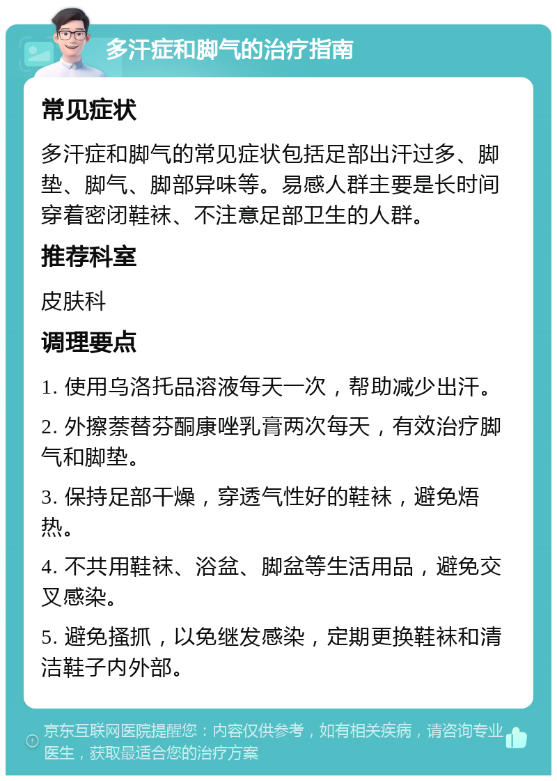 多汗症和脚气的治疗指南 常见症状 多汗症和脚气的常见症状包括足部出汗过多、脚垫、脚气、脚部异味等。易感人群主要是长时间穿着密闭鞋袜、不注意足部卫生的人群。 推荐科室 皮肤科 调理要点 1. 使用乌洛托品溶液每天一次，帮助减少出汗。 2. 外擦萘替芬酮康唑乳膏两次每天，有效治疗脚气和脚垫。 3. 保持足部干燥，穿透气性好的鞋袜，避免焐热。 4. 不共用鞋袜、浴盆、脚盆等生活用品，避免交叉感染。 5. 避免搔抓，以免继发感染，定期更换鞋袜和清洁鞋子内外部。