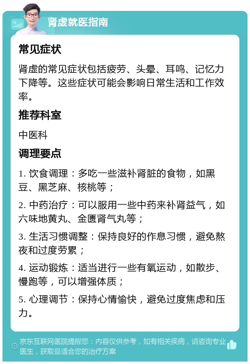 肾虚就医指南 常见症状 肾虚的常见症状包括疲劳、头晕、耳鸣、记忆力下降等。这些症状可能会影响日常生活和工作效率。 推荐科室 中医科 调理要点 1. 饮食调理：多吃一些滋补肾脏的食物，如黑豆、黑芝麻、核桃等； 2. 中药治疗：可以服用一些中药来补肾益气，如六味地黄丸、金匮肾气丸等； 3. 生活习惯调整：保持良好的作息习惯，避免熬夜和过度劳累； 4. 运动锻炼：适当进行一些有氧运动，如散步、慢跑等，可以增强体质； 5. 心理调节：保持心情愉快，避免过度焦虑和压力。