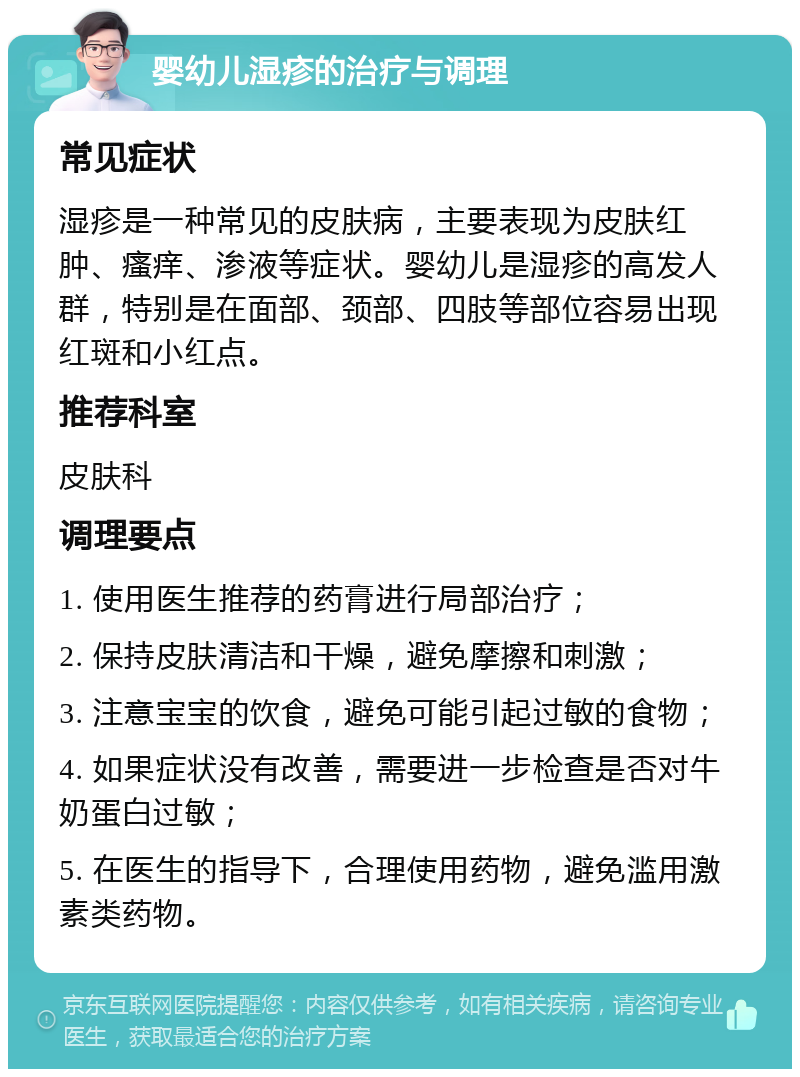 婴幼儿湿疹的治疗与调理 常见症状 湿疹是一种常见的皮肤病，主要表现为皮肤红肿、瘙痒、渗液等症状。婴幼儿是湿疹的高发人群，特别是在面部、颈部、四肢等部位容易出现红斑和小红点。 推荐科室 皮肤科 调理要点 1. 使用医生推荐的药膏进行局部治疗； 2. 保持皮肤清洁和干燥，避免摩擦和刺激； 3. 注意宝宝的饮食，避免可能引起过敏的食物； 4. 如果症状没有改善，需要进一步检查是否对牛奶蛋白过敏； 5. 在医生的指导下，合理使用药物，避免滥用激素类药物。