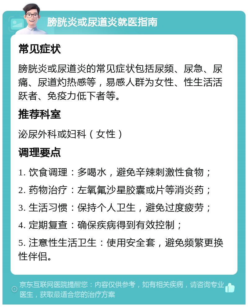 膀胱炎或尿道炎就医指南 常见症状 膀胱炎或尿道炎的常见症状包括尿频、尿急、尿痛、尿道灼热感等，易感人群为女性、性生活活跃者、免疫力低下者等。 推荐科室 泌尿外科或妇科（女性） 调理要点 1. 饮食调理：多喝水，避免辛辣刺激性食物； 2. 药物治疗：左氧氟沙星胶囊或片等消炎药； 3. 生活习惯：保持个人卫生，避免过度疲劳； 4. 定期复查：确保疾病得到有效控制； 5. 注意性生活卫生：使用安全套，避免频繁更换性伴侣。