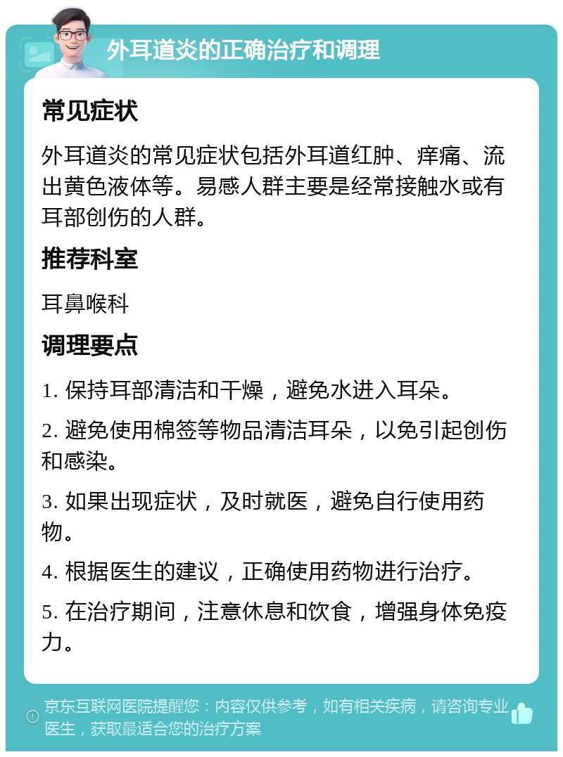 外耳道炎的正确治疗和调理 常见症状 外耳道炎的常见症状包括外耳道红肿、痒痛、流出黄色液体等。易感人群主要是经常接触水或有耳部创伤的人群。 推荐科室 耳鼻喉科 调理要点 1. 保持耳部清洁和干燥，避免水进入耳朵。 2. 避免使用棉签等物品清洁耳朵，以免引起创伤和感染。 3. 如果出现症状，及时就医，避免自行使用药物。 4. 根据医生的建议，正确使用药物进行治疗。 5. 在治疗期间，注意休息和饮食，增强身体免疫力。