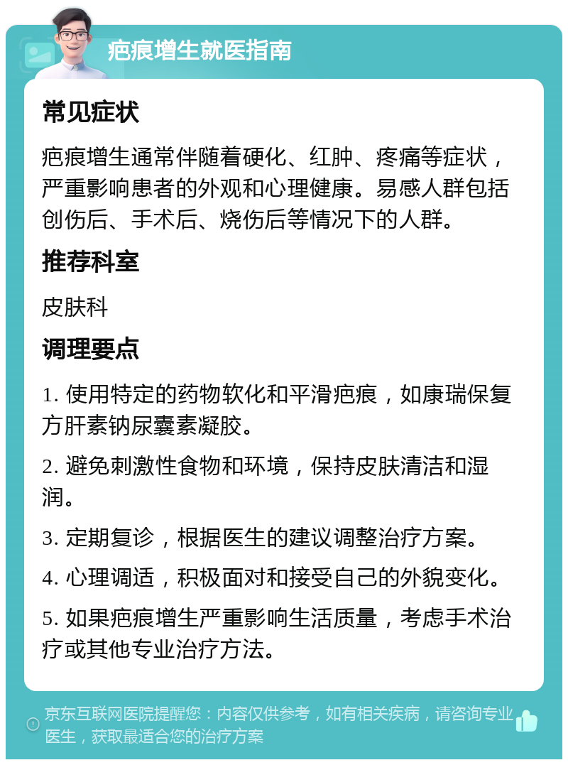 疤痕增生就医指南 常见症状 疤痕增生通常伴随着硬化、红肿、疼痛等症状，严重影响患者的外观和心理健康。易感人群包括创伤后、手术后、烧伤后等情况下的人群。 推荐科室 皮肤科 调理要点 1. 使用特定的药物软化和平滑疤痕，如康瑞保复方肝素钠尿囊素凝胶。 2. 避免刺激性食物和环境，保持皮肤清洁和湿润。 3. 定期复诊，根据医生的建议调整治疗方案。 4. 心理调适，积极面对和接受自己的外貌变化。 5. 如果疤痕增生严重影响生活质量，考虑手术治疗或其他专业治疗方法。