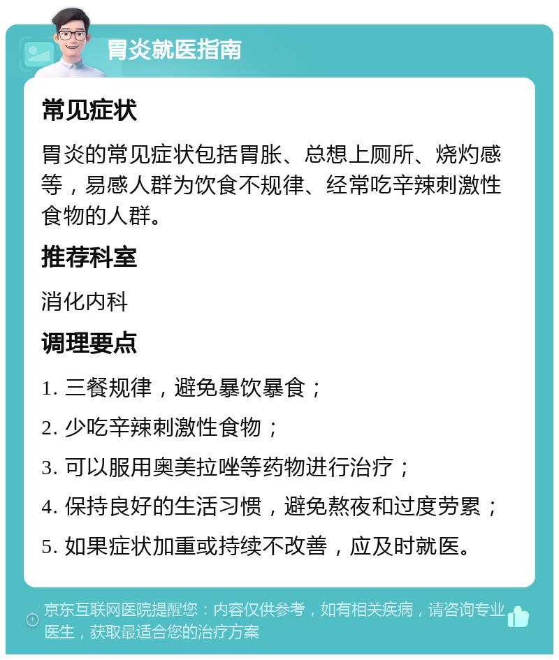 胃炎就医指南 常见症状 胃炎的常见症状包括胃胀、总想上厕所、烧灼感等，易感人群为饮食不规律、经常吃辛辣刺激性食物的人群。 推荐科室 消化内科 调理要点 1. 三餐规律，避免暴饮暴食； 2. 少吃辛辣刺激性食物； 3. 可以服用奥美拉唑等药物进行治疗； 4. 保持良好的生活习惯，避免熬夜和过度劳累； 5. 如果症状加重或持续不改善，应及时就医。