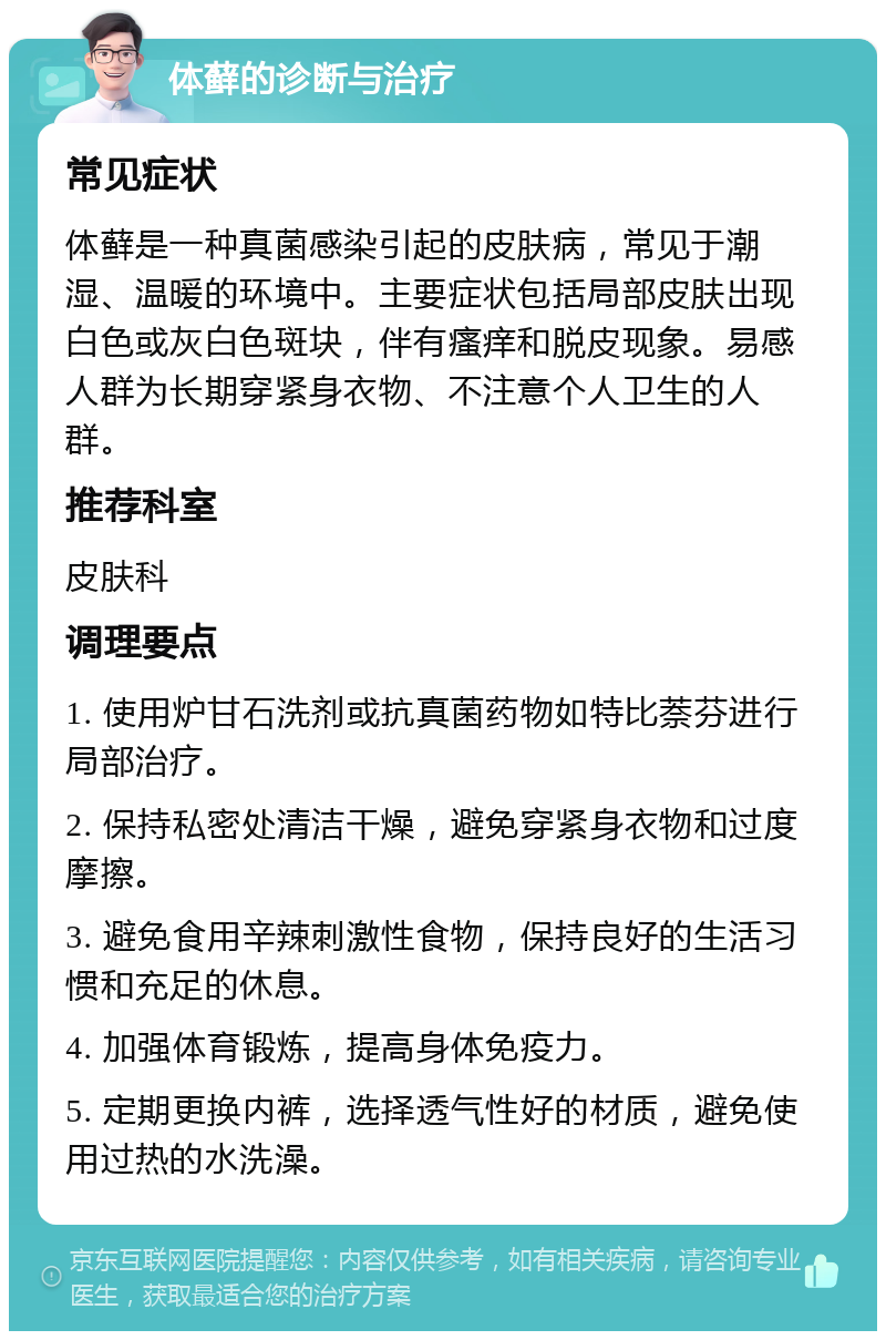 体藓的诊断与治疗 常见症状 体藓是一种真菌感染引起的皮肤病，常见于潮湿、温暖的环境中。主要症状包括局部皮肤出现白色或灰白色斑块，伴有瘙痒和脱皮现象。易感人群为长期穿紧身衣物、不注意个人卫生的人群。 推荐科室 皮肤科 调理要点 1. 使用炉甘石洗剂或抗真菌药物如特比萘芬进行局部治疗。 2. 保持私密处清洁干燥，避免穿紧身衣物和过度摩擦。 3. 避免食用辛辣刺激性食物，保持良好的生活习惯和充足的休息。 4. 加强体育锻炼，提高身体免疫力。 5. 定期更换内裤，选择透气性好的材质，避免使用过热的水洗澡。