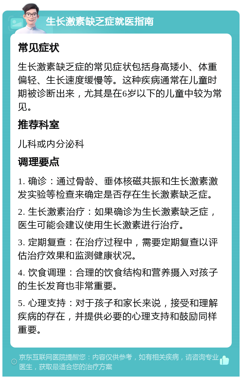 生长激素缺乏症就医指南 常见症状 生长激素缺乏症的常见症状包括身高矮小、体重偏轻、生长速度缓慢等。这种疾病通常在儿童时期被诊断出来，尤其是在6岁以下的儿童中较为常见。 推荐科室 儿科或内分泌科 调理要点 1. 确诊：通过骨龄、垂体核磁共振和生长激素激发实验等检查来确定是否存在生长激素缺乏症。 2. 生长激素治疗：如果确诊为生长激素缺乏症，医生可能会建议使用生长激素进行治疗。 3. 定期复查：在治疗过程中，需要定期复查以评估治疗效果和监测健康状况。 4. 饮食调理：合理的饮食结构和营养摄入对孩子的生长发育也非常重要。 5. 心理支持：对于孩子和家长来说，接受和理解疾病的存在，并提供必要的心理支持和鼓励同样重要。