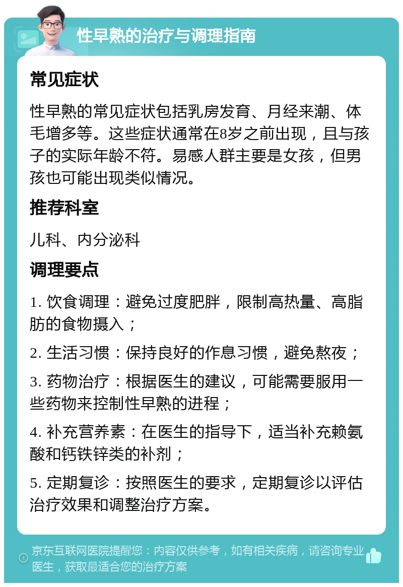 性早熟的治疗与调理指南 常见症状 性早熟的常见症状包括乳房发育、月经来潮、体毛增多等。这些症状通常在8岁之前出现，且与孩子的实际年龄不符。易感人群主要是女孩，但男孩也可能出现类似情况。 推荐科室 儿科、内分泌科 调理要点 1. 饮食调理：避免过度肥胖，限制高热量、高脂肪的食物摄入； 2. 生活习惯：保持良好的作息习惯，避免熬夜； 3. 药物治疗：根据医生的建议，可能需要服用一些药物来控制性早熟的进程； 4. 补充营养素：在医生的指导下，适当补充赖氨酸和钙铁锌类的补剂； 5. 定期复诊：按照医生的要求，定期复诊以评估治疗效果和调整治疗方案。