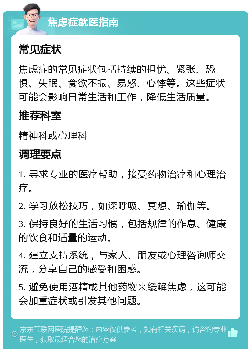 焦虑症就医指南 常见症状 焦虑症的常见症状包括持续的担忧、紧张、恐惧、失眠、食欲不振、易怒、心悸等。这些症状可能会影响日常生活和工作，降低生活质量。 推荐科室 精神科或心理科 调理要点 1. 寻求专业的医疗帮助，接受药物治疗和心理治疗。 2. 学习放松技巧，如深呼吸、冥想、瑜伽等。 3. 保持良好的生活习惯，包括规律的作息、健康的饮食和适量的运动。 4. 建立支持系统，与家人、朋友或心理咨询师交流，分享自己的感受和困惑。 5. 避免使用酒精或其他药物来缓解焦虑，这可能会加重症状或引发其他问题。