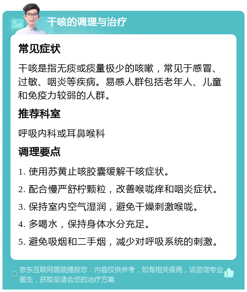 干咳的调理与治疗 常见症状 干咳是指无痰或痰量极少的咳嗽，常见于感冒、过敏、咽炎等疾病。易感人群包括老年人、儿童和免疫力较弱的人群。 推荐科室 呼吸内科或耳鼻喉科 调理要点 1. 使用苏黄止咳胶囊缓解干咳症状。 2. 配合慢严舒柠颗粒，改善喉咙痒和咽炎症状。 3. 保持室内空气湿润，避免干燥刺激喉咙。 4. 多喝水，保持身体水分充足。 5. 避免吸烟和二手烟，减少对呼吸系统的刺激。