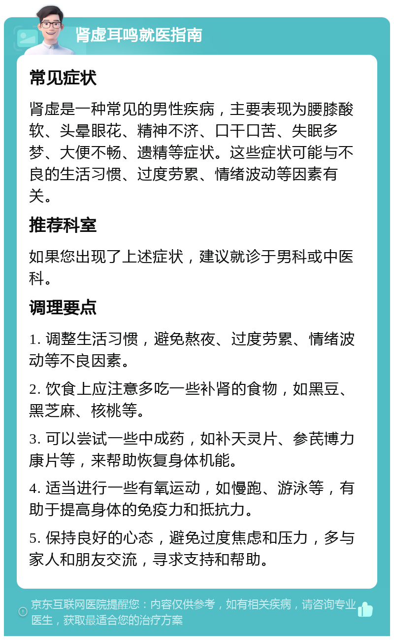 肾虚耳鸣就医指南 常见症状 肾虚是一种常见的男性疾病，主要表现为腰膝酸软、头晕眼花、精神不济、口干口苦、失眠多梦、大便不畅、遗精等症状。这些症状可能与不良的生活习惯、过度劳累、情绪波动等因素有关。 推荐科室 如果您出现了上述症状，建议就诊于男科或中医科。 调理要点 1. 调整生活习惯，避免熬夜、过度劳累、情绪波动等不良因素。 2. 饮食上应注意多吃一些补肾的食物，如黑豆、黑芝麻、核桃等。 3. 可以尝试一些中成药，如补天灵片、参芪博力康片等，来帮助恢复身体机能。 4. 适当进行一些有氧运动，如慢跑、游泳等，有助于提高身体的免疫力和抵抗力。 5. 保持良好的心态，避免过度焦虑和压力，多与家人和朋友交流，寻求支持和帮助。