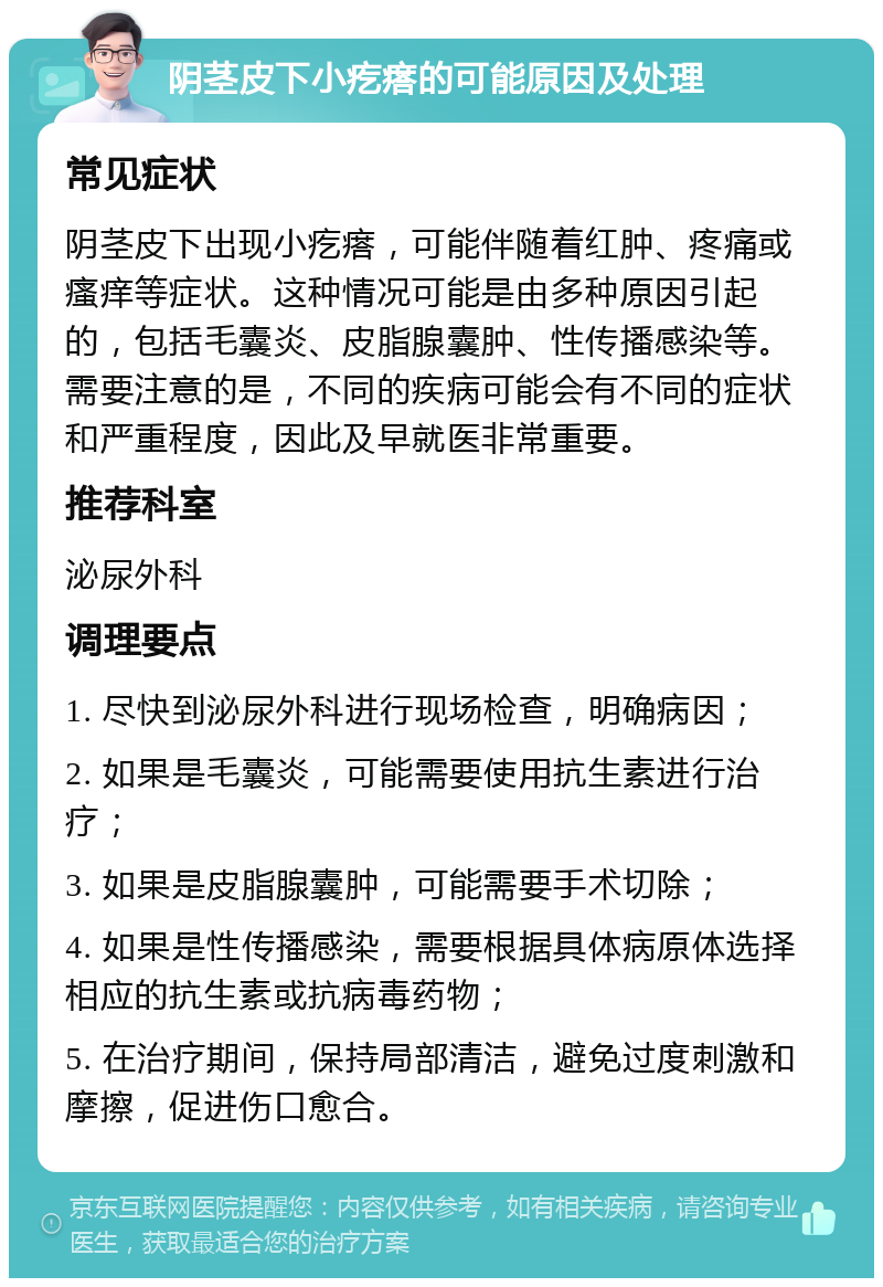 阴茎皮下小疙瘩的可能原因及处理 常见症状 阴茎皮下出现小疙瘩，可能伴随着红肿、疼痛或瘙痒等症状。这种情况可能是由多种原因引起的，包括毛囊炎、皮脂腺囊肿、性传播感染等。需要注意的是，不同的疾病可能会有不同的症状和严重程度，因此及早就医非常重要。 推荐科室 泌尿外科 调理要点 1. 尽快到泌尿外科进行现场检查，明确病因； 2. 如果是毛囊炎，可能需要使用抗生素进行治疗； 3. 如果是皮脂腺囊肿，可能需要手术切除； 4. 如果是性传播感染，需要根据具体病原体选择相应的抗生素或抗病毒药物； 5. 在治疗期间，保持局部清洁，避免过度刺激和摩擦，促进伤口愈合。