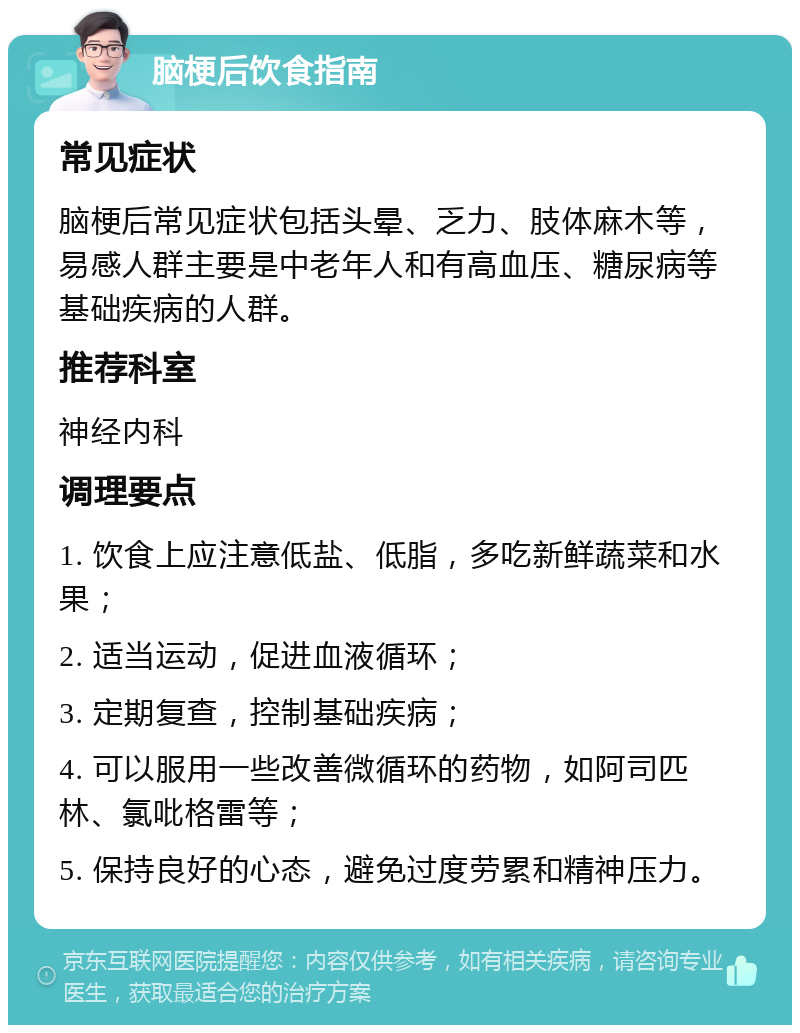 脑梗后饮食指南 常见症状 脑梗后常见症状包括头晕、乏力、肢体麻木等，易感人群主要是中老年人和有高血压、糖尿病等基础疾病的人群。 推荐科室 神经内科 调理要点 1. 饮食上应注意低盐、低脂，多吃新鲜蔬菜和水果； 2. 适当运动，促进血液循环； 3. 定期复查，控制基础疾病； 4. 可以服用一些改善微循环的药物，如阿司匹林、氯吡格雷等； 5. 保持良好的心态，避免过度劳累和精神压力。