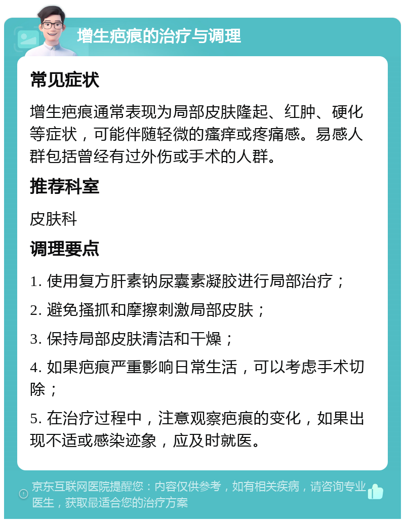 增生疤痕的治疗与调理 常见症状 增生疤痕通常表现为局部皮肤隆起、红肿、硬化等症状，可能伴随轻微的瘙痒或疼痛感。易感人群包括曾经有过外伤或手术的人群。 推荐科室 皮肤科 调理要点 1. 使用复方肝素钠尿囊素凝胶进行局部治疗； 2. 避免搔抓和摩擦刺激局部皮肤； 3. 保持局部皮肤清洁和干燥； 4. 如果疤痕严重影响日常生活，可以考虑手术切除； 5. 在治疗过程中，注意观察疤痕的变化，如果出现不适或感染迹象，应及时就医。