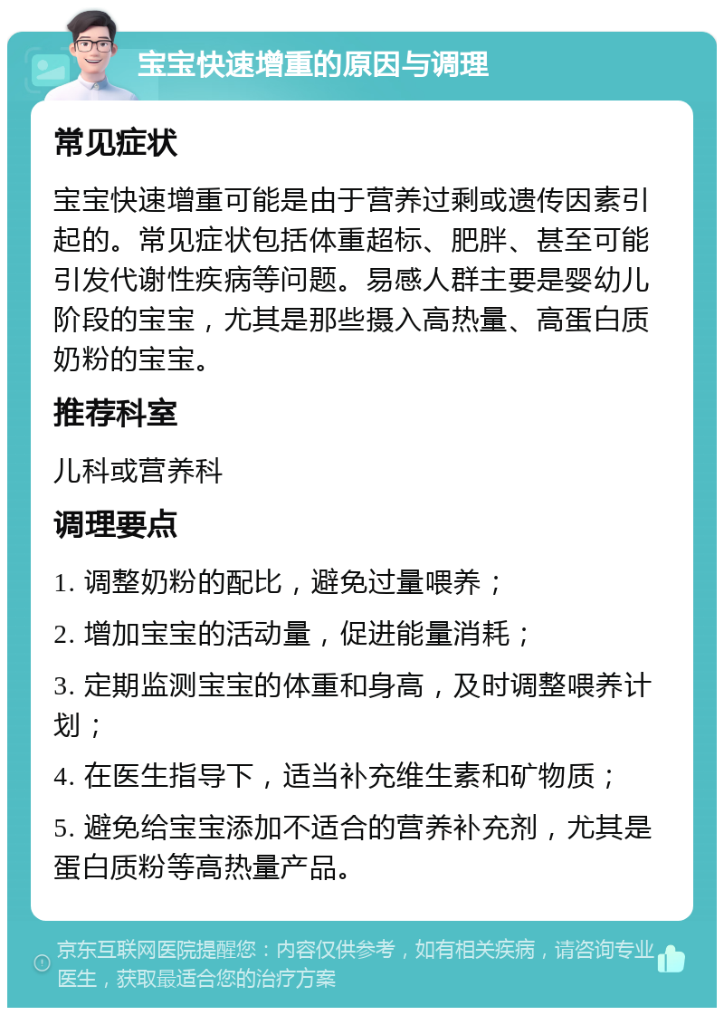 宝宝快速增重的原因与调理 常见症状 宝宝快速增重可能是由于营养过剩或遗传因素引起的。常见症状包括体重超标、肥胖、甚至可能引发代谢性疾病等问题。易感人群主要是婴幼儿阶段的宝宝，尤其是那些摄入高热量、高蛋白质奶粉的宝宝。 推荐科室 儿科或营养科 调理要点 1. 调整奶粉的配比，避免过量喂养； 2. 增加宝宝的活动量，促进能量消耗； 3. 定期监测宝宝的体重和身高，及时调整喂养计划； 4. 在医生指导下，适当补充维生素和矿物质； 5. 避免给宝宝添加不适合的营养补充剂，尤其是蛋白质粉等高热量产品。