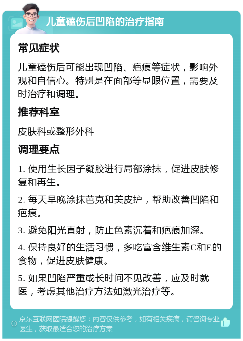 儿童磕伤后凹陷的治疗指南 常见症状 儿童磕伤后可能出现凹陷、疤痕等症状，影响外观和自信心。特别是在面部等显眼位置，需要及时治疗和调理。 推荐科室 皮肤科或整形外科 调理要点 1. 使用生长因子凝胶进行局部涂抹，促进皮肤修复和再生。 2. 每天早晚涂抹芭克和美皮护，帮助改善凹陷和疤痕。 3. 避免阳光直射，防止色素沉着和疤痕加深。 4. 保持良好的生活习惯，多吃富含维生素C和E的食物，促进皮肤健康。 5. 如果凹陷严重或长时间不见改善，应及时就医，考虑其他治疗方法如激光治疗等。