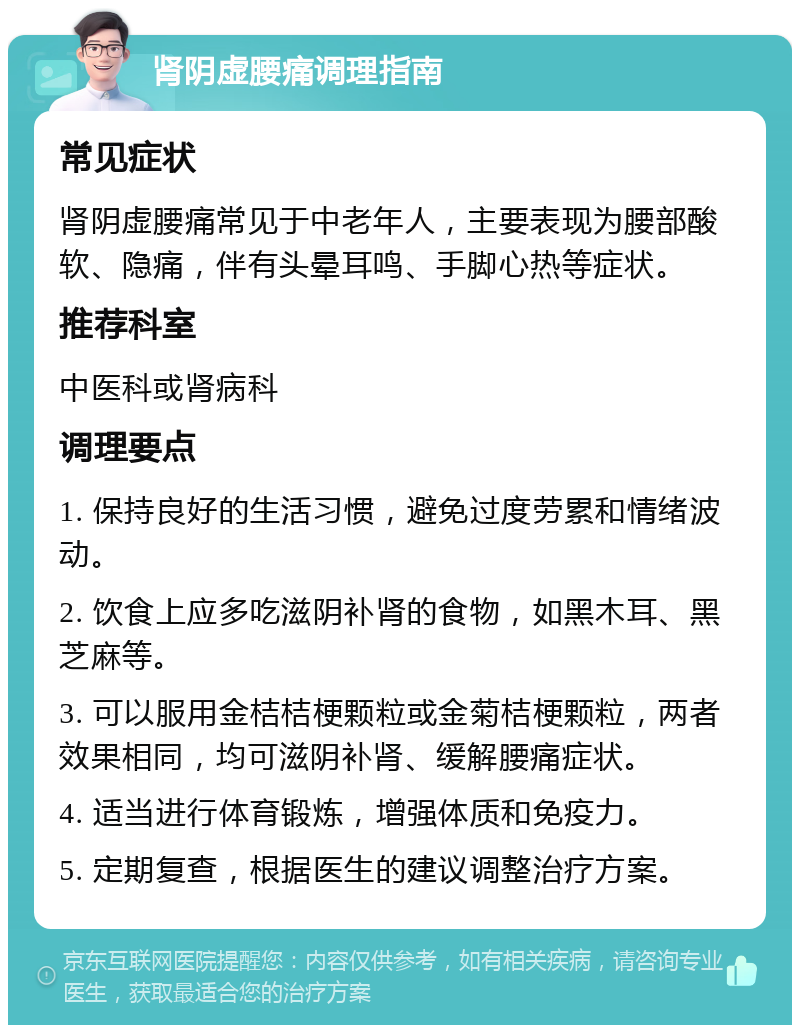 肾阴虚腰痛调理指南 常见症状 肾阴虚腰痛常见于中老年人，主要表现为腰部酸软、隐痛，伴有头晕耳鸣、手脚心热等症状。 推荐科室 中医科或肾病科 调理要点 1. 保持良好的生活习惯，避免过度劳累和情绪波动。 2. 饮食上应多吃滋阴补肾的食物，如黑木耳、黑芝麻等。 3. 可以服用金桔桔梗颗粒或金菊桔梗颗粒，两者效果相同，均可滋阴补肾、缓解腰痛症状。 4. 适当进行体育锻炼，增强体质和免疫力。 5. 定期复查，根据医生的建议调整治疗方案。