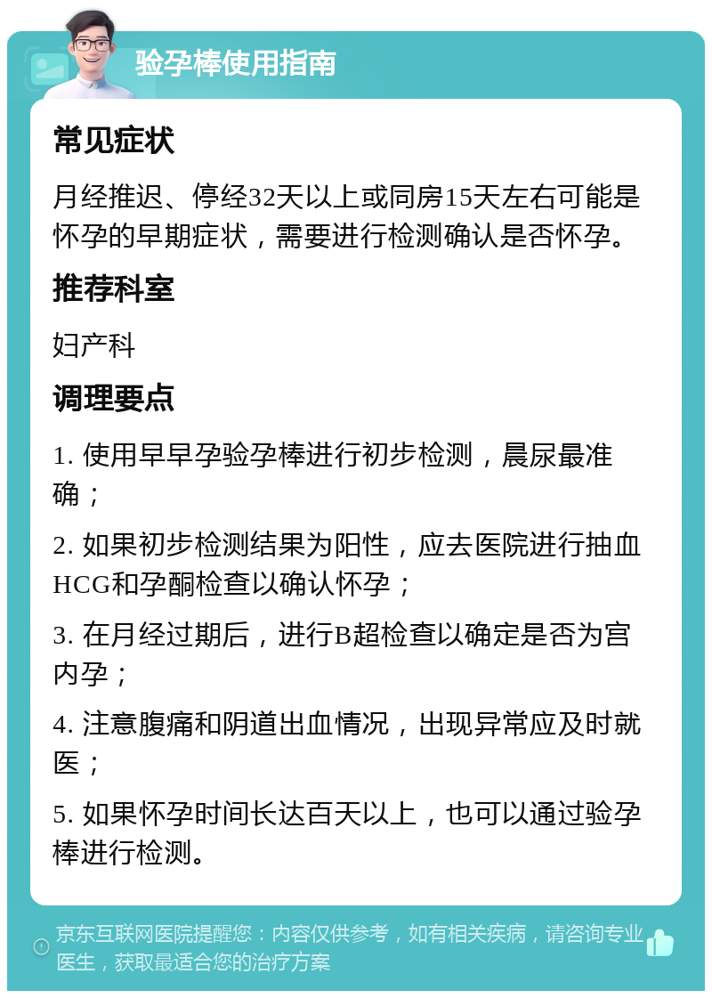 验孕棒使用指南 常见症状 月经推迟、停经32天以上或同房15天左右可能是怀孕的早期症状，需要进行检测确认是否怀孕。 推荐科室 妇产科 调理要点 1. 使用早早孕验孕棒进行初步检测，晨尿最准确； 2. 如果初步检测结果为阳性，应去医院进行抽血HCG和孕酮检查以确认怀孕； 3. 在月经过期后，进行B超检查以确定是否为宫内孕； 4. 注意腹痛和阴道出血情况，出现异常应及时就医； 5. 如果怀孕时间长达百天以上，也可以通过验孕棒进行检测。