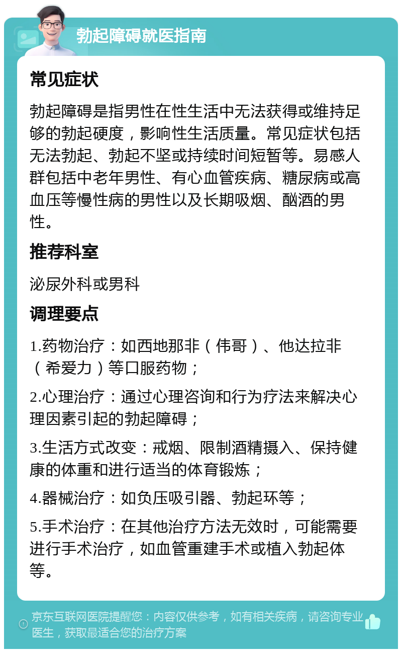 勃起障碍就医指南 常见症状 勃起障碍是指男性在性生活中无法获得或维持足够的勃起硬度，影响性生活质量。常见症状包括无法勃起、勃起不坚或持续时间短暂等。易感人群包括中老年男性、有心血管疾病、糖尿病或高血压等慢性病的男性以及长期吸烟、酗酒的男性。 推荐科室 泌尿外科或男科 调理要点 1.药物治疗：如西地那非（伟哥）、他达拉非（希爱力）等口服药物； 2.心理治疗：通过心理咨询和行为疗法来解决心理因素引起的勃起障碍； 3.生活方式改变：戒烟、限制酒精摄入、保持健康的体重和进行适当的体育锻炼； 4.器械治疗：如负压吸引器、勃起环等； 5.手术治疗：在其他治疗方法无效时，可能需要进行手术治疗，如血管重建手术或植入勃起体等。