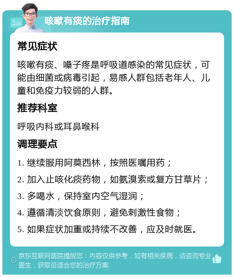 咳嗽有痰的治疗指南 常见症状 咳嗽有痰、嗓子疼是呼吸道感染的常见症状，可能由细菌或病毒引起，易感人群包括老年人、儿童和免疫力较弱的人群。 推荐科室 呼吸内科或耳鼻喉科 调理要点 1. 继续服用阿莫西林，按照医嘱用药； 2. 加入止咳化痰药物，如氨溴索或复方甘草片； 3. 多喝水，保持室内空气湿润； 4. 遵循清淡饮食原则，避免刺激性食物； 5. 如果症状加重或持续不改善，应及时就医。