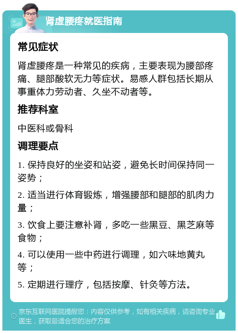 肾虚腰疼就医指南 常见症状 肾虚腰疼是一种常见的疾病，主要表现为腰部疼痛、腿部酸软无力等症状。易感人群包括长期从事重体力劳动者、久坐不动者等。 推荐科室 中医科或骨科 调理要点 1. 保持良好的坐姿和站姿，避免长时间保持同一姿势； 2. 适当进行体育锻炼，增强腰部和腿部的肌肉力量； 3. 饮食上要注意补肾，多吃一些黑豆、黑芝麻等食物； 4. 可以使用一些中药进行调理，如六味地黄丸等； 5. 定期进行理疗，包括按摩、针灸等方法。