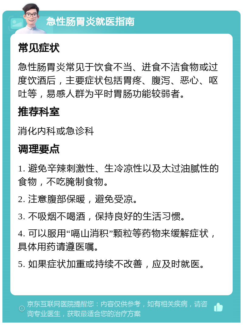 急性肠胃炎就医指南 常见症状 急性肠胃炎常见于饮食不当、进食不洁食物或过度饮酒后，主要症状包括胃疼、腹泻、恶心、呕吐等，易感人群为平时胃肠功能较弱者。 推荐科室 消化内科或急诊科 调理要点 1. 避免辛辣刺激性、生冷凉性以及太过油腻性的食物，不吃腌制食物。 2. 注意腹部保暖，避免受凉。 3. 不吸烟不喝酒，保持良好的生活习惯。 4. 可以服用“嗝山消积”颗粒等药物来缓解症状，具体用药请遵医嘱。 5. 如果症状加重或持续不改善，应及时就医。